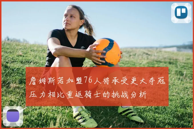 詹姆斯若加盟76人将承受更大夺冠压力相比重返骑士的挑战分析