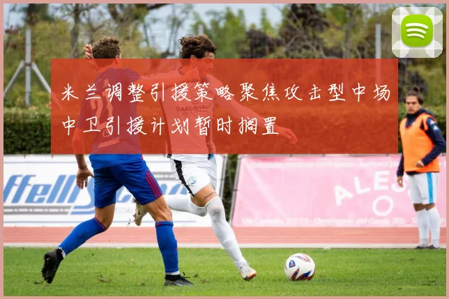 米兰调整引援策略聚焦攻击型中场中卫引援计划暂时搁置