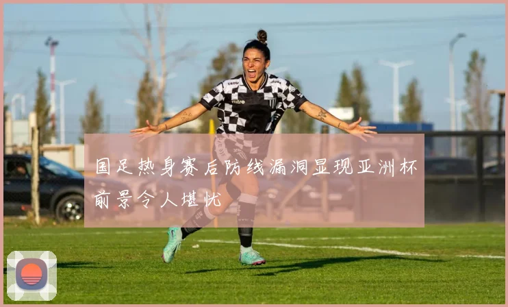 国足热身赛后防线漏洞显现亚洲杯前景令人堪忧