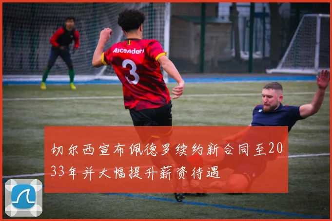切尔西宣布佩德罗续约新合同至2033年并大幅提升薪资待遇