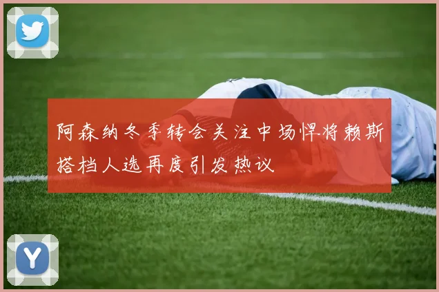 阿森纳冬季转会关注中场悍将赖斯搭档人选再度引发热议