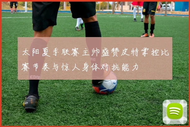 太阳夏季联赛主帅盛赞皮特掌控比赛节奏与惊人身体对抗能力