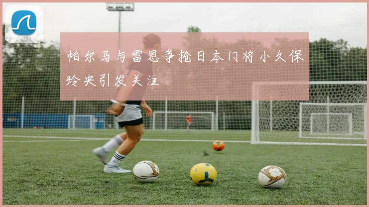 帕尔马与雷恩争抢日本门将小久保玲央引发关注